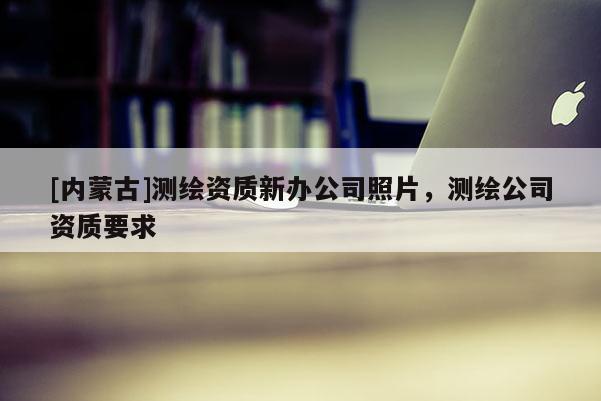[內(nèi)蒙古]測繪資質(zhì)新辦公司照片，測繪公司資質(zhì)要求