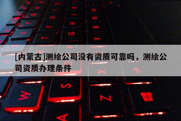 [內(nèi)蒙古]測繪公司沒有資質(zhì)可靠嗎，測繪公司資質(zhì)辦理條件