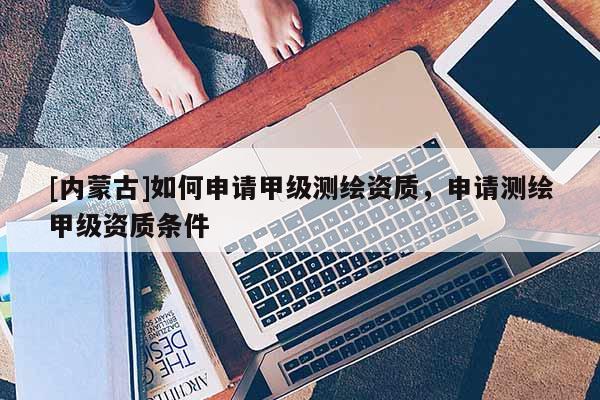 [內(nèi)蒙古]如何申請(qǐng)甲級(jí)測(cè)繪資質(zhì)，申請(qǐng)測(cè)繪甲級(jí)資質(zhì)條件