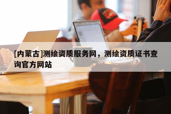 [內(nèi)蒙古]測繪資質(zhì)服務(wù)網(wǎng)，測繪資質(zhì)證書查詢官方網(wǎng)站