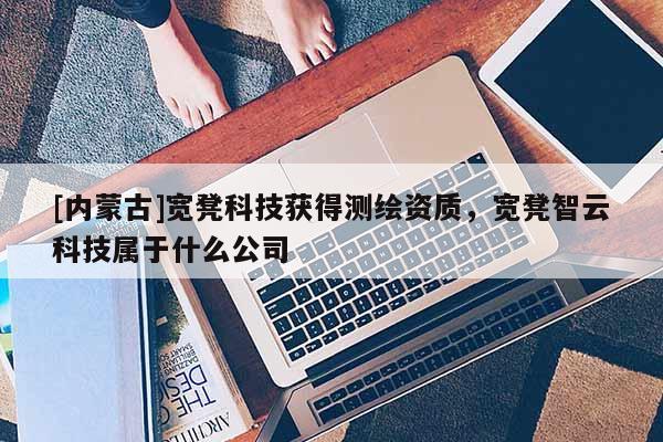 [內(nèi)蒙古]寬凳科技獲得測繪資質(zhì)，寬凳智云科技屬于什么公司