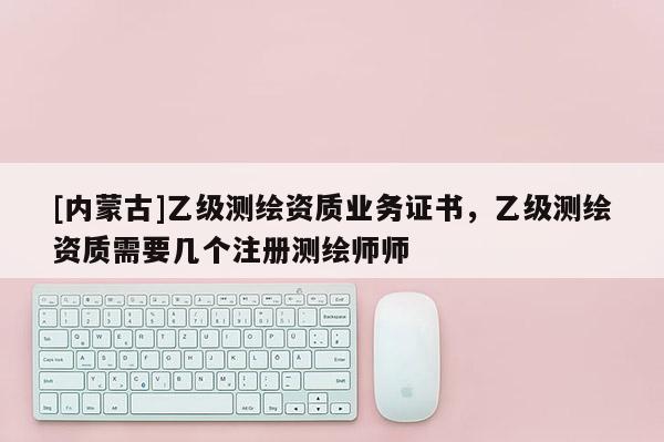 [內(nèi)蒙古]乙級(jí)測(cè)繪資質(zhì)業(yè)務(wù)證書，乙級(jí)測(cè)繪資質(zhì)需要幾個(gè)注冊(cè)測(cè)繪師師