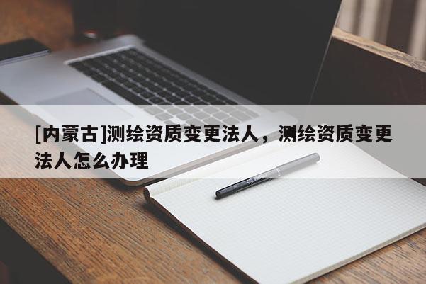 [內蒙古]測繪資質變更法人，測繪資質變更法人怎么辦理