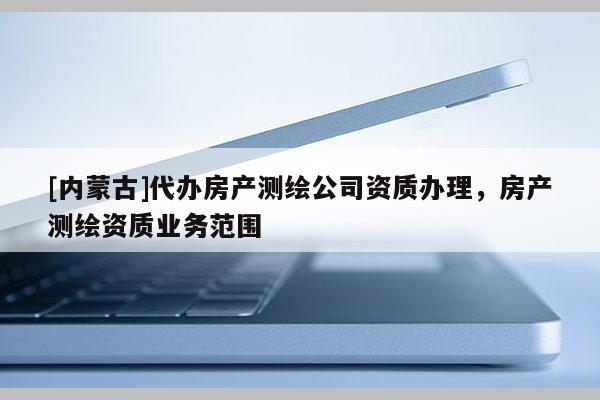 [內(nèi)蒙古]代辦房產(chǎn)測繪公司資質(zhì)辦理，房產(chǎn)測繪資質(zhì)業(yè)務(wù)范圍
