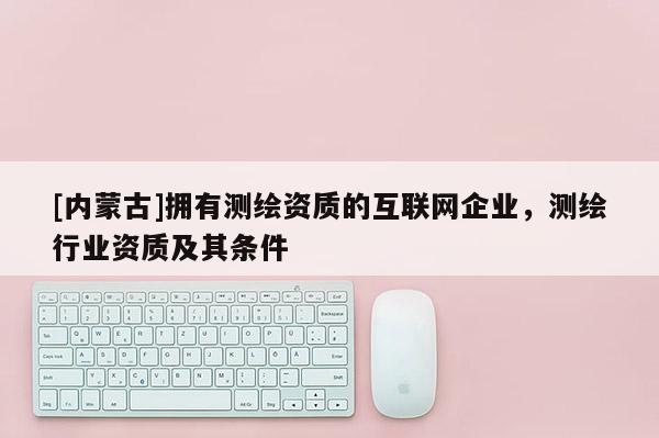 [內(nèi)蒙古]擁有測繪資質(zhì)的互聯(lián)網(wǎng)企業(yè)，測繪行業(yè)資質(zhì)及其條件
