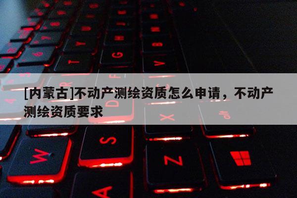 [內(nèi)蒙古]不動(dòng)產(chǎn)測繪資質(zhì)怎么申請，不動(dòng)產(chǎn)測繪資質(zhì)要求