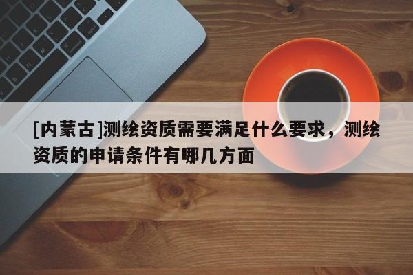 [內(nèi)蒙古]測(cè)繪資質(zhì)需要滿(mǎn)足什么要求，測(cè)繪資質(zhì)的申請(qǐng)條件有哪幾方面