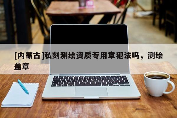 [內(nèi)蒙古]私刻測繪資質(zhì)專用章犯法嗎，測繪蓋章
