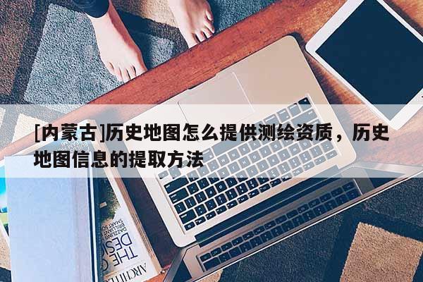 [內(nèi)蒙古]歷史地圖怎么提供測(cè)繪資質(zhì)，歷史地圖信息的提取方法