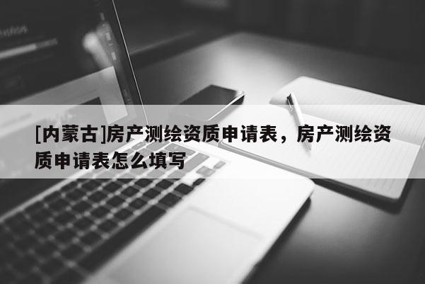 [內(nèi)蒙古]房產(chǎn)測繪資質(zhì)申請表，房產(chǎn)測繪資質(zhì)申請表怎么填寫