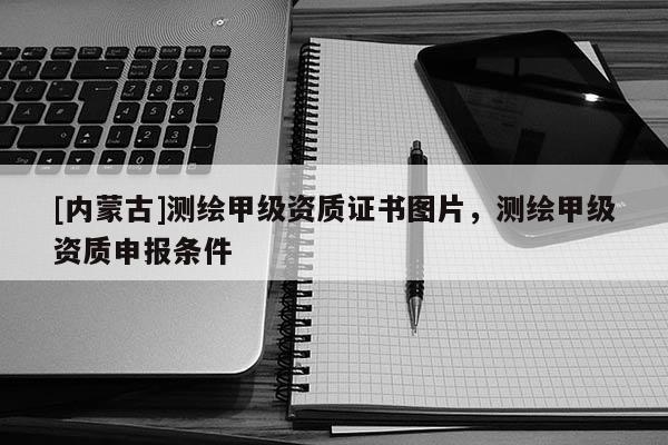 [內(nèi)蒙古]測繪甲級資質(zhì)證書圖片，測繪甲級資質(zhì)申報條件