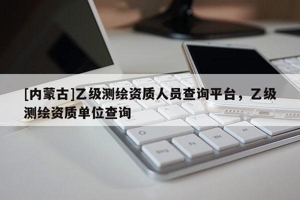 [內(nèi)蒙古]乙級測繪資質(zhì)人員查詢平臺，乙級測繪資質(zhì)單位查詢