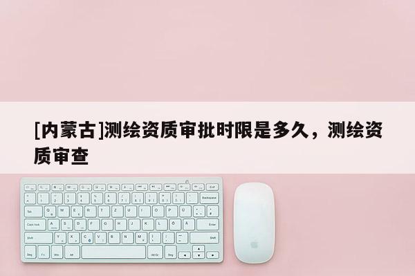 [內(nèi)蒙古]測(cè)繪資質(zhì)審批時(shí)限是多久，測(cè)繪資質(zhì)審查