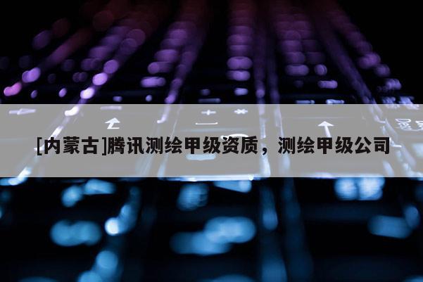 [內(nèi)蒙古]騰訊測繪甲級資質(zhì)，測繪甲級公司