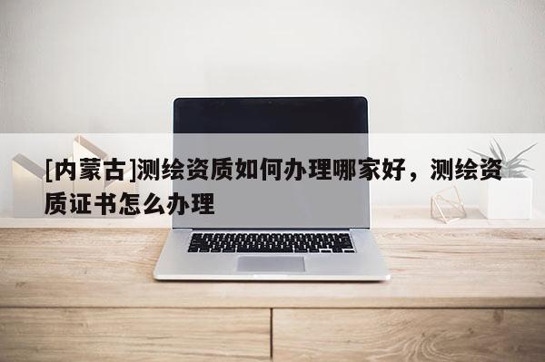 [內(nèi)蒙古]測繪資質(zhì)如何辦理哪家好，測繪資質(zhì)證書怎么辦理