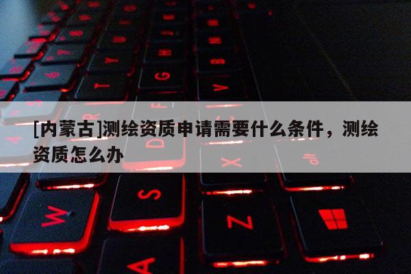 [內(nèi)蒙古]測繪資質(zhì)申請需要什么條件，測繪資質(zhì)怎么辦