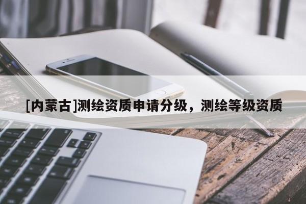 [內(nèi)蒙古]測繪資質(zhì)申請分級，測繪等級資質(zhì)