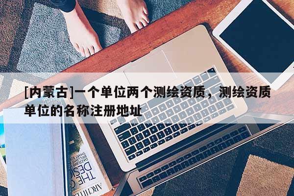 [內(nèi)蒙古]一個(gè)單位兩個(gè)測繪資質(zhì)，測繪資質(zhì)單位的名稱注冊地址