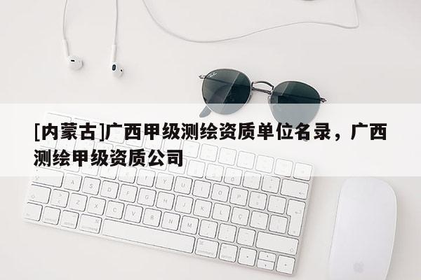 [內(nèi)蒙古]廣西甲級測繪資質(zhì)單位名錄，廣西測繪甲級資質(zhì)公司