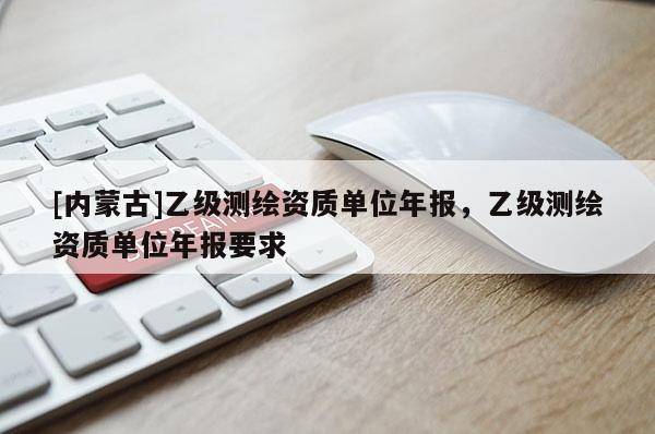 [內(nèi)蒙古]乙級(jí)測(cè)繪資質(zhì)單位年報(bào)，乙級(jí)測(cè)繪資質(zhì)單位年報(bào)要求