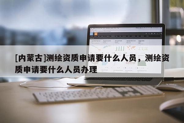 [內(nèi)蒙古]測繪資質(zhì)申請要什么人員，測繪資質(zhì)申請要什么人員辦理
