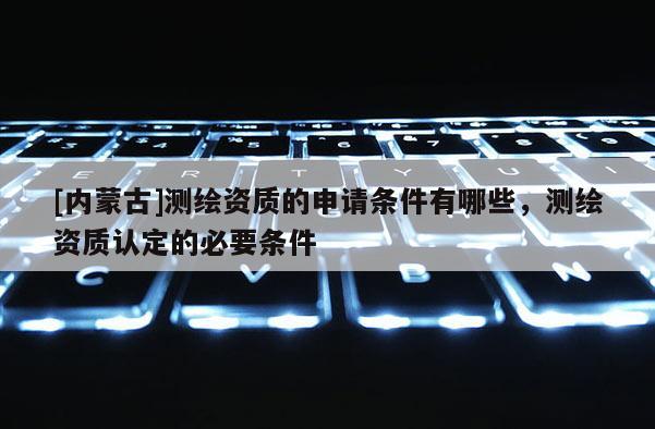 [內(nèi)蒙古]測繪資質(zhì)的申請條件有哪些，測繪資質(zhì)認(rèn)定的必要條件