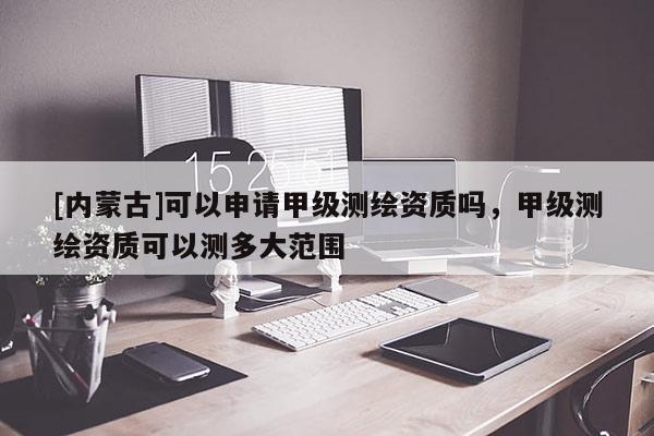 [內(nèi)蒙古]可以申請(qǐng)甲級(jí)測(cè)繪資質(zhì)嗎，甲級(jí)測(cè)繪資質(zhì)可以測(cè)多大范圍