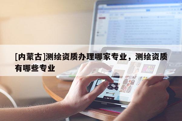 [內(nèi)蒙古]測繪資質(zhì)辦理哪家專業(yè)，測繪資質(zhì)有哪些專業(yè)