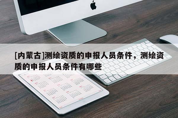 [內(nèi)蒙古]測(cè)繪資質(zhì)的申報(bào)人員條件，測(cè)繪資質(zhì)的申報(bào)人員條件有哪些