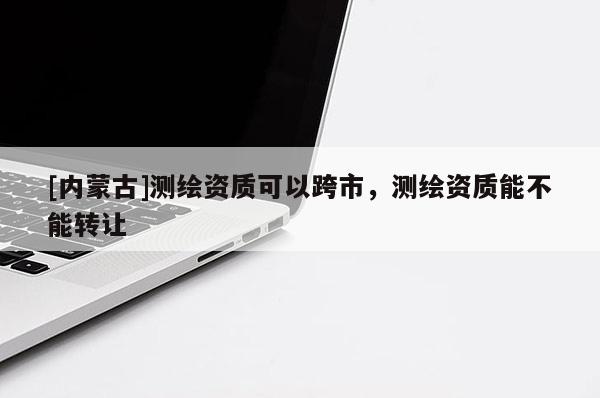 [內(nèi)蒙古]測繪資質(zhì)可以跨市，測繪資質(zhì)能不能轉(zhuǎn)讓