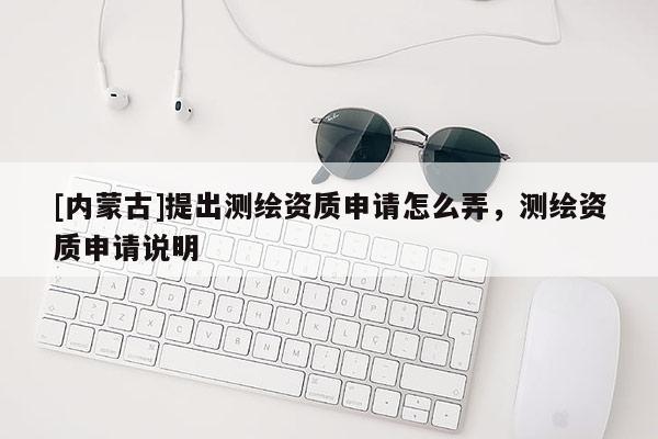 [內(nèi)蒙古]提出測繪資質(zhì)申請怎么弄，測繪資質(zhì)申請說明