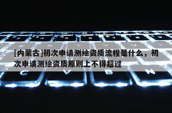 [內蒙古]初次申請測繪資質流程是什么，初次申請測繪資質原則上不得超過