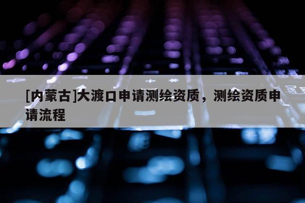 [內(nèi)蒙古]大渡口申請測繪資質(zhì)，測繪資質(zhì)申請流程