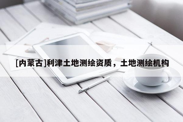 [內(nèi)蒙古]利津土地測繪資質(zhì)，土地測繪機構(gòu)