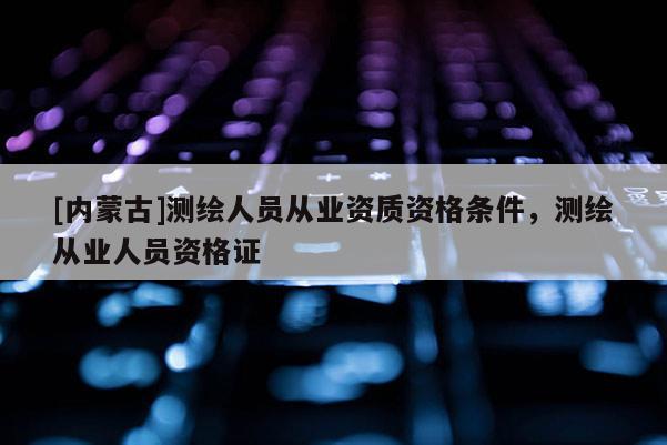 [內(nèi)蒙古]測繪人員從業(yè)資質(zhì)資格條件，測繪從業(yè)人員資格證