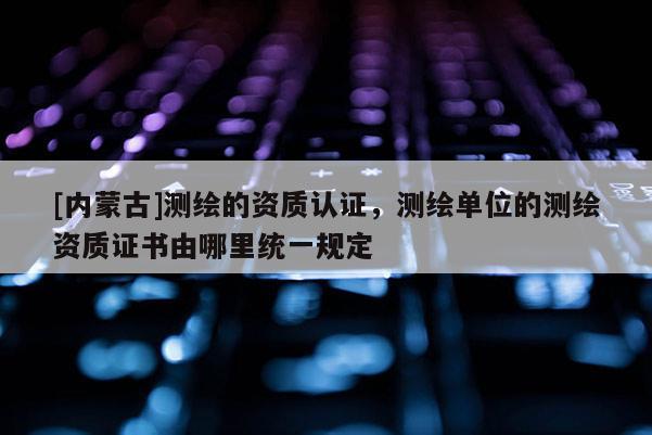 [內(nèi)蒙古]測(cè)繪的資質(zhì)認(rèn)證，測(cè)繪單位的測(cè)繪資質(zhì)證書由哪里統(tǒng)一規(guī)定
