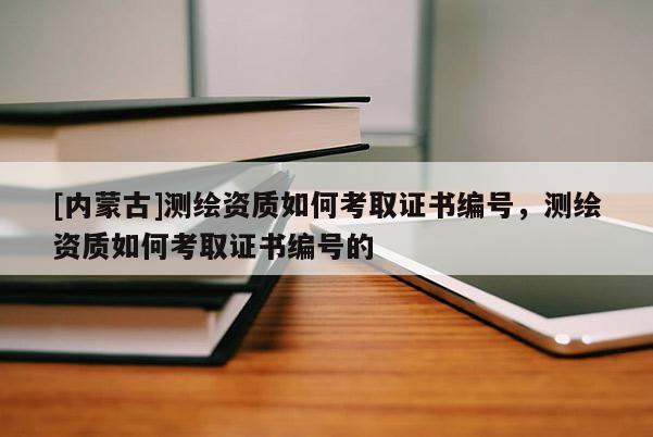 [內(nèi)蒙古]測繪資質(zhì)如何考取證書編號，測繪資質(zhì)如何考取證書編號的