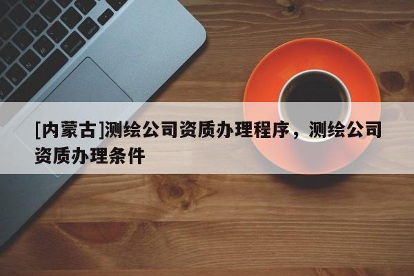 [內(nèi)蒙古]測繪公司資質(zhì)辦理程序，測繪公司資質(zhì)辦理條件