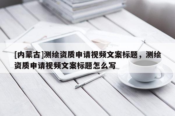 [內(nèi)蒙古]測繪資質(zhì)申請視頻文案標題，測繪資質(zhì)申請視頻文案標題怎么寫