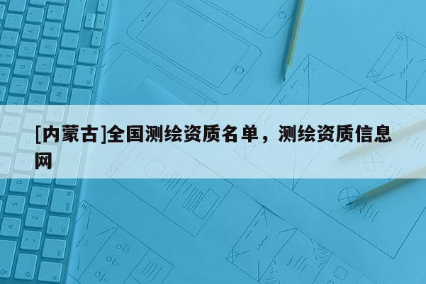 [內(nèi)蒙古]全國(guó)測(cè)繪資質(zhì)名單，測(cè)繪資質(zhì)信息網(wǎng)