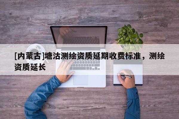 [內(nèi)蒙古]塘沽測繪資質(zhì)延期收費(fèi)標(biāo)準(zhǔn)，測繪資質(zhì)延長