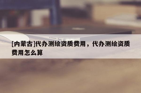 [內(nèi)蒙古]代辦測(cè)繪資質(zhì)費(fèi)用，代辦測(cè)繪資質(zhì)費(fèi)用怎么算