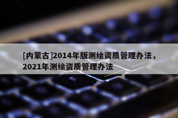 [內(nèi)蒙古]2014年版測(cè)繪資質(zhì)管理辦法，2021年測(cè)繪資質(zhì)管理辦法