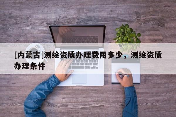 [內(nèi)蒙古]測繪資質(zhì)辦理費(fèi)用多少，測繪資質(zhì)辦理?xiàng)l件