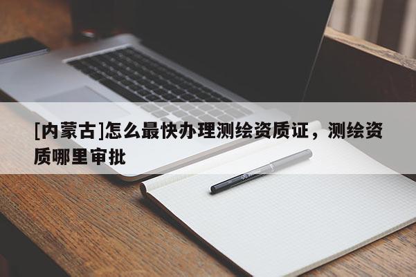 [內(nèi)蒙古]怎么最快辦理測繪資質(zhì)證，測繪資質(zhì)哪里審批