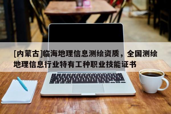 [內(nèi)蒙古]臨海地理信息測(cè)繪資質(zhì)，全國(guó)測(cè)繪地理信息行業(yè)特有工種職業(yè)技能證書