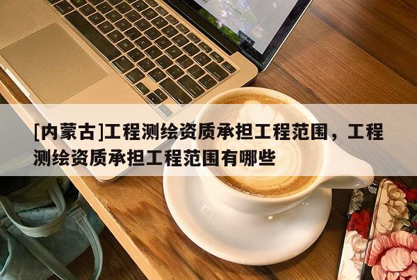 [內(nèi)蒙古]工程測(cè)繪資質(zhì)承擔(dān)工程范圍，工程測(cè)繪資質(zhì)承擔(dān)工程范圍有哪些