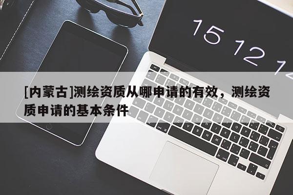 [內(nèi)蒙古]測繪資質(zhì)從哪申請的有效，測繪資質(zhì)申請的基本條件