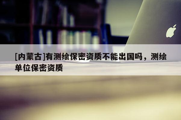 [內(nèi)蒙古]有測繪保密資質(zhì)不能出國嗎，測繪單位保密資質(zhì)
