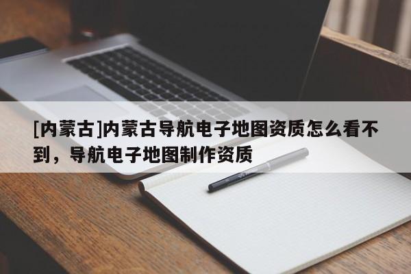 [內(nèi)蒙古]內(nèi)蒙古導(dǎo)航電子地圖資質(zhì)怎么看不到，導(dǎo)航電子地圖制作資質(zhì)
